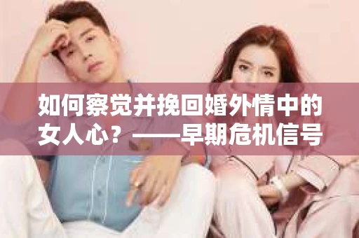 如何察觉并挽回婚外情中的女人心？——早期危机信号与干预策略
