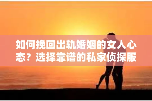 如何挽回出轨婚姻的女人心态？选择靠谱的私家侦探服务指南