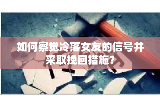 如何察觉冷落女友的信号并采取挽回措施？