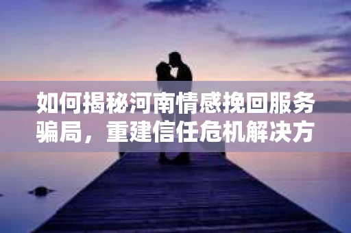如何揭秘河南情感挽回服务骗局，重建信任危机解决方案？