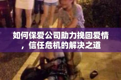 如何保爱公司助力挽回爱情，信任危机的解决之道