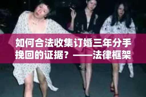 如何合法收集订婚三年分手挽回的证据？——法律框架下的有效证据收集方案