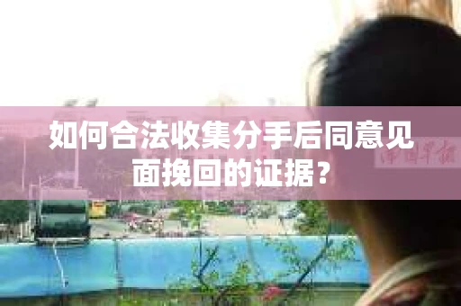 如何合法收集分手后同意见面挽回的证据？