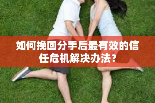 如何挽回分手后最有效的信任危机解决办法？