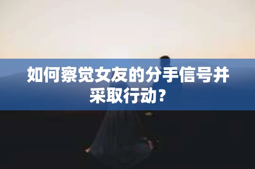 如何察觉女友的分手信号并采取行动？