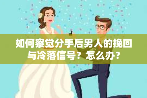 如何察觉分手后男人的挽回与冷落信号？怎么办？