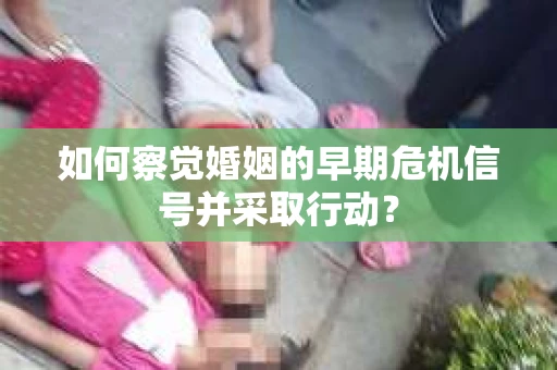 如何察觉婚姻的早期危机信号并采取行动? 如何察觉婚姻的早期危机信号并采取行动?