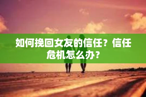如何挽回女友的信任？信任危机怎么办？