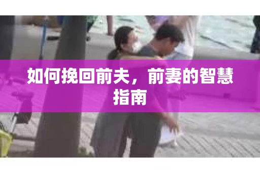 如何挽回前夫，前妻的智慧指南