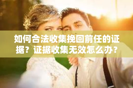 如何合法收集挽回前任的证据?证据收集无效怎么办? 如何合法收集挽回前任的证据?证据收集无效怎么办?