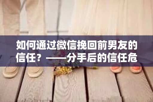 如何通过微信挽回前男友的信任？——分手后的信任危机解决方案