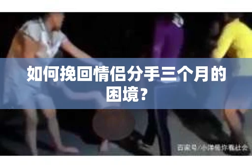 如何挽回情侣分手三个月的困境？