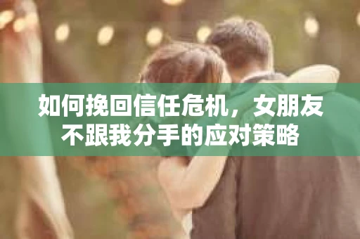 如何挽回信任危机，女朋友不跟我分手的应对策略