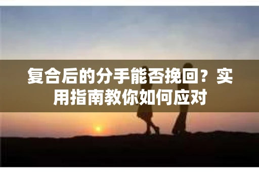 复合后的分手能否挽回？实用指南教你如何应对